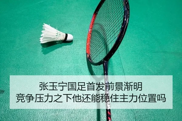 张玉宁国足首发前景渐明 竞争压力之下他还能稳住主力位置吗